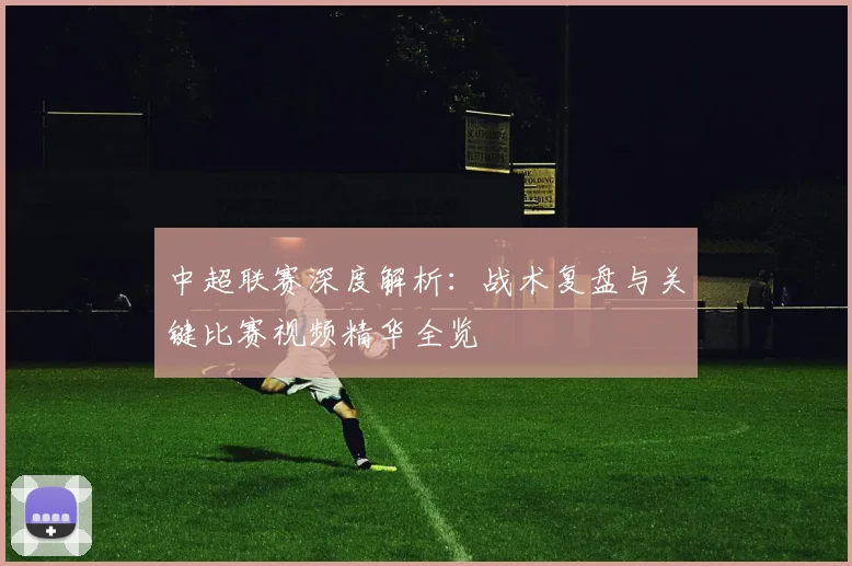 中超联赛深度解析:战术复盘与关键比赛视频精华全览