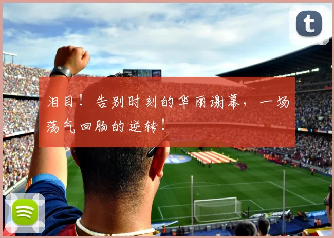 泪目!告别时刻的华丽谢幕,一场荡气回肠的逆转!