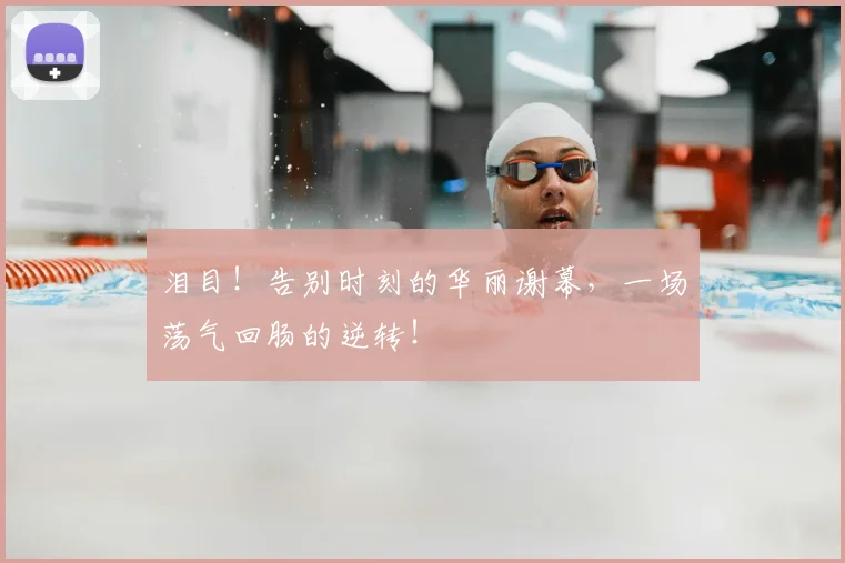 泪目!告别时刻的华丽谢幕,一场荡气回肠的逆转!