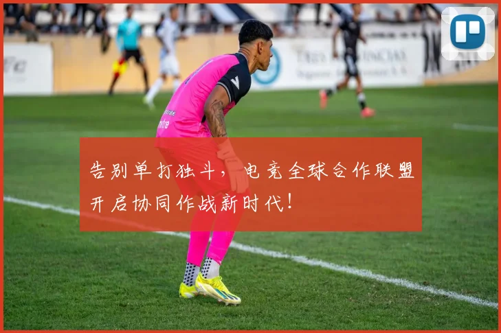 告别单打独斗,电竞全球合作联盟开启协同作战新时代!