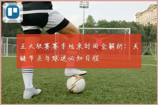 五大联赛赛季结束时间全解析:关键节点与球迷必知日程