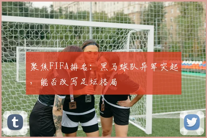 聚焦FIFA排名：黑马球队异军突起，能否改写足坛格局