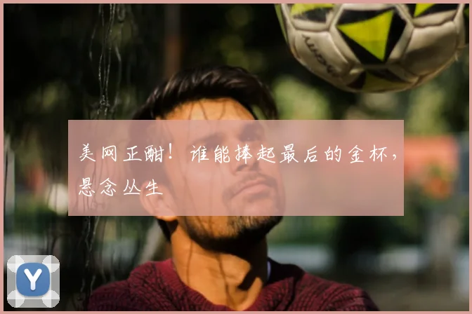 美网正酣！谁能捧起最后的金杯，悬念丛生