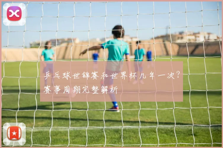 乒乓球世锦赛和世界杯几年一次?赛事周期完整解析
